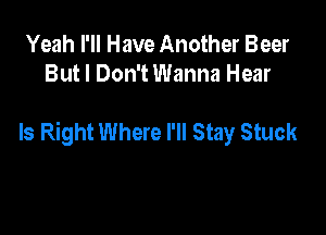 Yeah I'll Have Another Beer
But I Don't Wanna Hear

Is Right Where I'll Stay Stuck