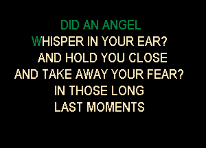 DID AN ANGEL
WHISPER IN YOUR EAR?
AND HOLD YOU CLOSE
AND TAKE AWAY YOUR FEAR?
IN THOSE LONG
LAST MOMENTS