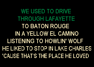 WE USED TO DRIVE
THROUGH LAFAYETTE
TO BATON ROUGE
IN A YELLOW EL CAMINO
LISTENING TO HOWLIN' WOLF
HE LIKED TO STOP IN LAKE CHARLES
'CAUSE THAT'S THE PLACE HE LOVED