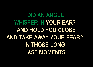 DID AN ANGEL
WHISPER IN YOUR EAR?
AND HOLD YOU CLOSE
AND TAKE AWAY YOUR FEAR?
IN THOSE LONG
LAST MOMENTS