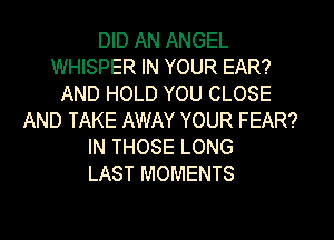 DID AN ANGEL
WHISPER IN YOUR EAR?
AND HOLD YOU CLOSE
AND TAKE AWAY YOUR FEAR?
IN THOSE LONG
LAST MOMENTS