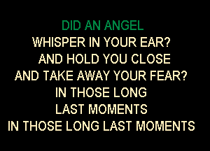 DID AN ANGEL
WHISPER IN YOUR EAR?
AND HOLD YOU CLOSE
AND TAKE AWAY YOUR FEAR?
IN THOSE LONG
LAST MOMENTS
IN THOSE LONG LAST MOMENTS