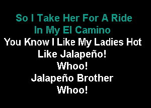 So I Take Her For A Ride
In My El Camino
You Know I Like My Ladies Hot

Like Jalaperio!
Whoo!
Jalaperio Brother
Whoo!