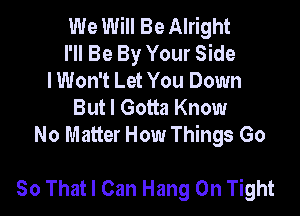 We Will Be Alright
I'll Be By Your Side
lWon't Let You Down

Butl Gotta Know

No Matter How Things Go

80 That I Can Hang On Tight