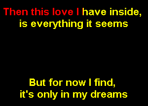 Then this love I have inside,
is everything it seems

But for now I find,

it's only in my dreams