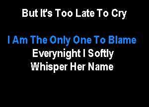 But It's Too Late To Cry

lAm The Only One To Blame

Everynight I Softly
Whisper Her Name