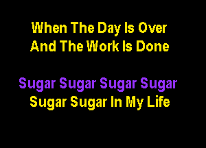 When The Day Is Over
And The Work Is Done

Sugar Sugar Sugar Sugar
Sugar Sugar In My Life