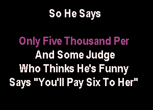 So He Says

Only Five Thousand Per

And Some Judge
Who Thinks He's Funny
Says You'll Pay Six To Her