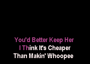 You'd Better Keep Her
lThink lfs Cheaper
Than Makin' Whoopee