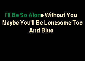 I'll Be So Alone Without You
Maybe You'll Be Lonesome Too
And Blue