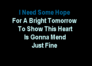 I Need Some Hope
For A Bright Tomorrow
To Show This Heart

Is Gonna Mend
Just Fine
