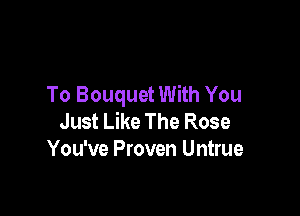 To Bouquet With You

Just Like The Rose
You've Proven Untrue