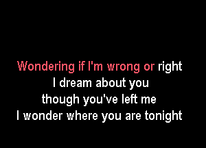 Wondering if I'm wrong or right

I dream about you
though you've left me
I wonder where you are tonight