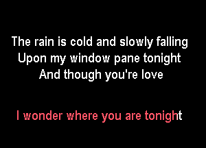 The rain is cold and slowly falling
Upon my window pane tonight
And though you're love

I wonder where you are tonight