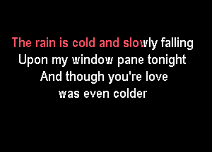 The rain is cold and slowly falling
Upon my window pane tonight

And though you're love
was even colder