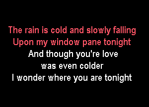 The rain is cold and slowly falling
Upon my window pane tonight
And though you're love
was even colder
I wonder where you are tonight