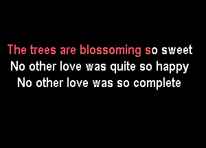 The trees are blossoming so sweet
No other love was quite so happy
No other love was so complete