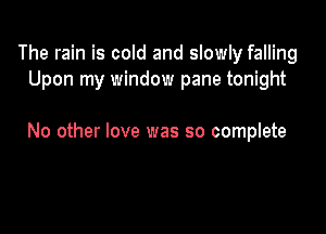 The rain is cold and slowly falling
Upon my window pane tonight

No other love was so complete