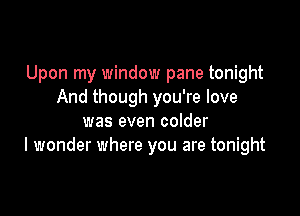 Upon my window pane tonight
And though you're love

was even colder
I wonder where you are tonight