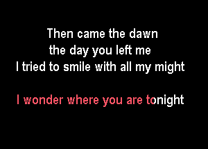 Then came the dawn
the day you left me
I tried to smile with all my might

I wonder where you are tonight