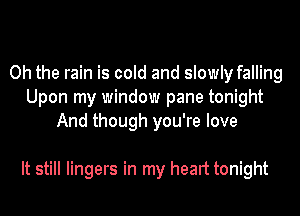 Oh the rain is cold and slowly falling
Upon my window pane tonight
And though you're love

It still lingers in my heart tonight