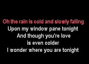 Oh the rain is cold and slowly falling
Upon my window pane tonight
And though you're love
is even colder
I wonder where you are tonight