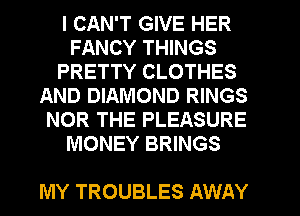 I CAN'T GIVE HER
FANCY THINGS
PRETTY CLOTHES
AND DIAMOND RINGS
NOR THE PLEASURE
MONEY BRINGS

MY TROUBLES AWAY