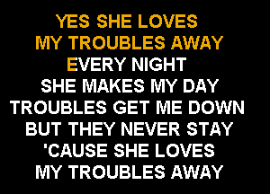 YES SHE LOVES
MY TROUBLES AWAY
EVERY NIGHT
SHE MAKES MY DAY
TROUBLES GET ME DOWN
BUT THEY NEVER STAY
'CAUSE SHE LOVES
MY TROUBLES AWAY
