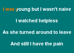 I was young but I wasn't naive
I watched helpless
As she turned around to leave

And still I have the pain