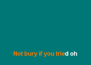 Not bury if you tried oh