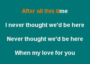 After all this time
I never thought we'd be here

Never thought we'd be here

When my love for you