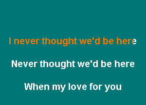 I never thought we'd be here

Never thought we'd be here

When my love for you