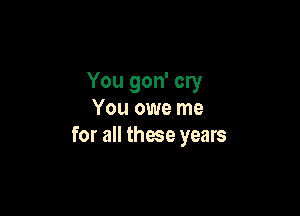 You gon' cry

You owe me
for all those years