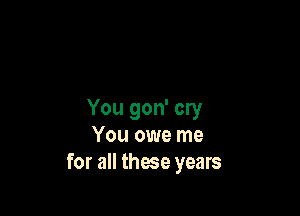 You gon' cry
You owe me
for all these years