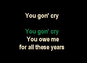 You gon' cry

You gon' cry
You owe me
for all those years