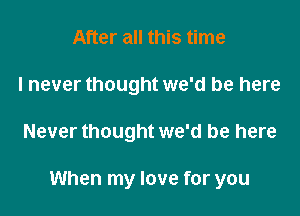 After all this time
I never thought we'd be here

Never thought we'd be here

When my love for you