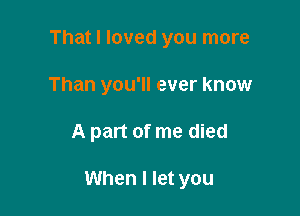 That I loved you more
Than you'll ever know

A part of me died

When I let you