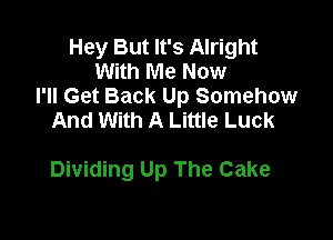 Hey But It's Alright
With Me Now
I'll Get Back Up Somehow

And With A Little Luck

Dividing Up The Cake