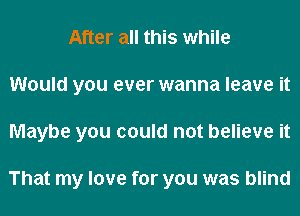 After all this while
Would you ever wanna leave it
Maybe you could not believe it

That my love for you was blind