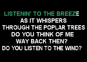 LISTENIN' TO THE BREEZE
AS IT WHISPERS
THROUGH THE POPLAR TREES
DO YOU THINK OF ME
WAY BACK THEN?

DO YOU LISTEN TO THE WIND?