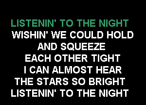 LISTENIN' TO THE NIGHT
WISHIN' WE COULD HOLD
AND SQUEEZE
EACH OTHER TIGHT
I CAN ALMOST HEAR
THE STARS SO BRIGHT
LISTENIN' TO THE NIGHT