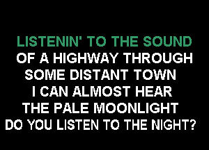 LISTENIN' TO THE SOUND
OF A HIGHWAY THROUGH
SOME DISTANT TOWN
I CAN ALMOST HEAR
THE PALE MOONLIGHT
DO YOU LISTEN TO THE NIGHT?