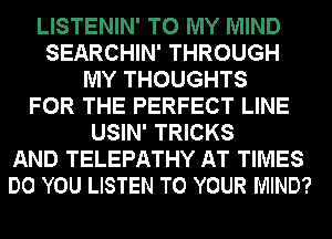 LISTENIN' TO MY MIND
SEARCHIN' THROUGH
MY THOUGHTS
FOR THE PERFECT LINE
USIN' TRICKS
AND TELEPATHY AT TIMES
DO YOU LISTEN TO YOUR MIND?
