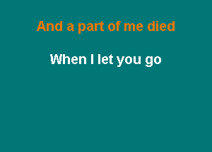 And a part of me died

When I let you go