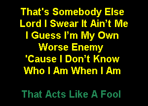 That's Somebody Else
Lord I Swear It Ain,t Me
I Guess Pm My Own

Worse Enemy

'Cause I Don t Know
Who I Am When I Am

That Acts Like A Fool