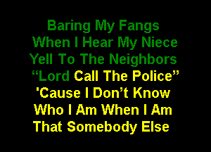 Baring lVly Fangs
When I Hear My Niece
Yell To The Neighbors
nLord Call The Policy

'Cause I Don t Know
Who I Am When I Am
That Somebody Else