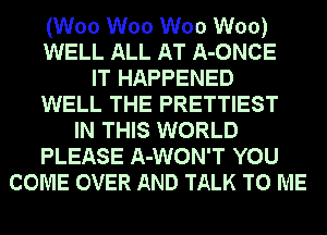 (W00 W00 W00 W00)
WELL ALL AT A-ONCE
IT HAPPENED
WELL THE PRETTIEST
IN THIS WORLD
PLEASE A-WON'T YOU
COME OVER AND TALK TO ME