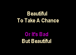 Beautiful
To Take A Chance

0r It's Bad
But Beautiful