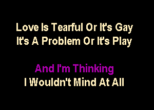 Love Is Tearful 0r It's Gay
It's A Problem 0r It's Play

And I'm Thinking
I Wouldn't Mind At All