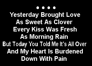 O O O 0
Yesterday Brought Love

As Sweet As Clover
Every Kiss Was Fresh

As Morning Rain

But Today You Told Me It's All Over
And My Heart Is Burdened
Down With Pain